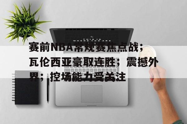 OD体育官网-赛前NBA常规赛焦点战；瓦伦西亚豪取连胜；震撼外界；控场能力受关注的简单介绍
